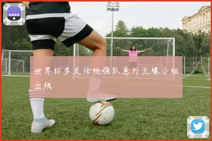世界杯多支传统强队意外无缘小组出线
