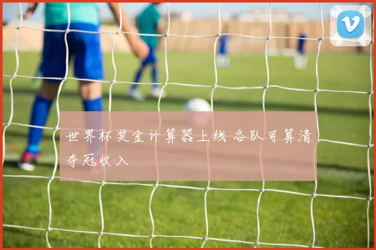 世界杯奖金计算器上线 各队可算清夺冠收入
