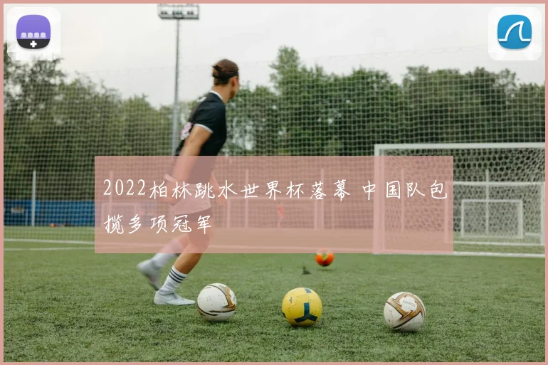 2022柏林跳水世界杯落幕 中国队包揽多项冠军