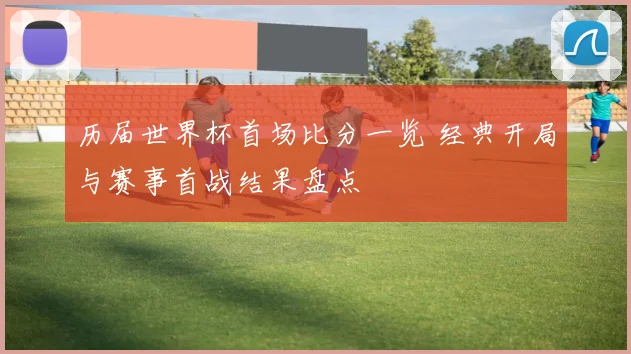 历届世界杯首场比分一览 经典开局与赛事首战结果盘点